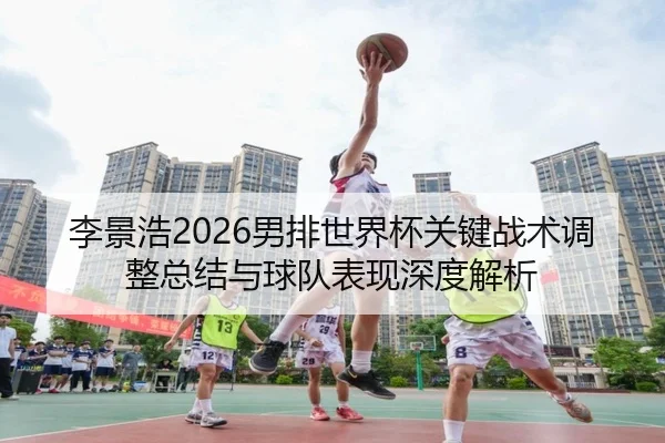 李景浩2026男排世界杯关键战术调整总结与球队表现深度解析